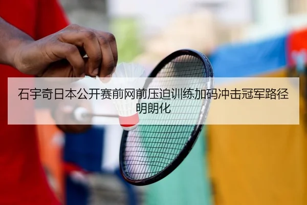 石宇奇日本公开赛前网前压迫训练加码冲击冠军路径明朗化