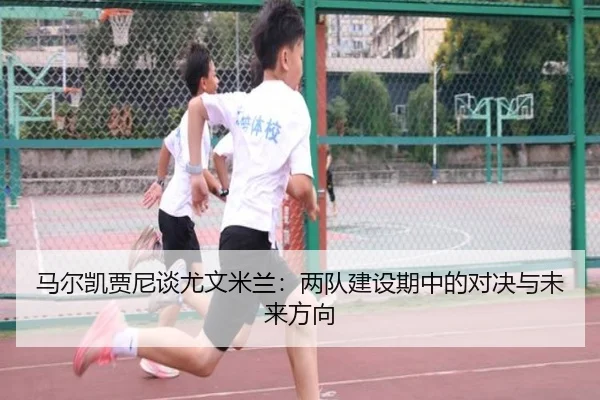 马尔凯贾尼谈尤文米兰：两队建设期中的对决与未来方向